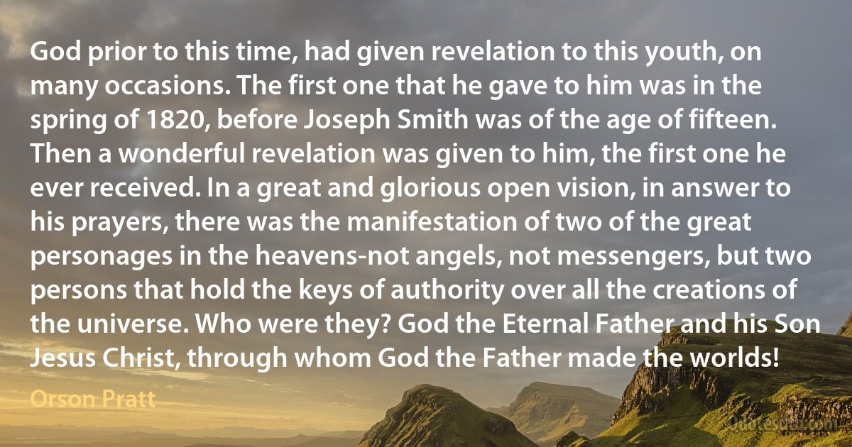 God prior to this time, had given revelation to this youth, on many occasions. The first one that he gave to him was in the spring of 1820, before Joseph Smith was of the age of fifteen. Then a wonderful revelation was given to him, the first one he ever received. In a great and glorious open vision, in answer to his prayers, there was the manifestation of two of the great personages in the heavens-not angels, not messengers, but two persons that hold the keys of authority over all the creations of the universe. Who were they? God the Eternal Father and his Son Jesus Christ, through whom God the Father made the worlds! (Orson Pratt)