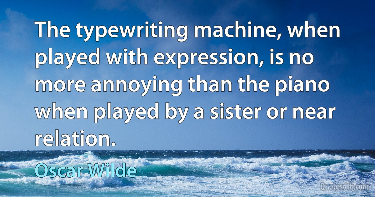 The typewriting machine, when played with expression, is no more annoying than the piano when played by a sister or near relation. (Oscar Wilde)