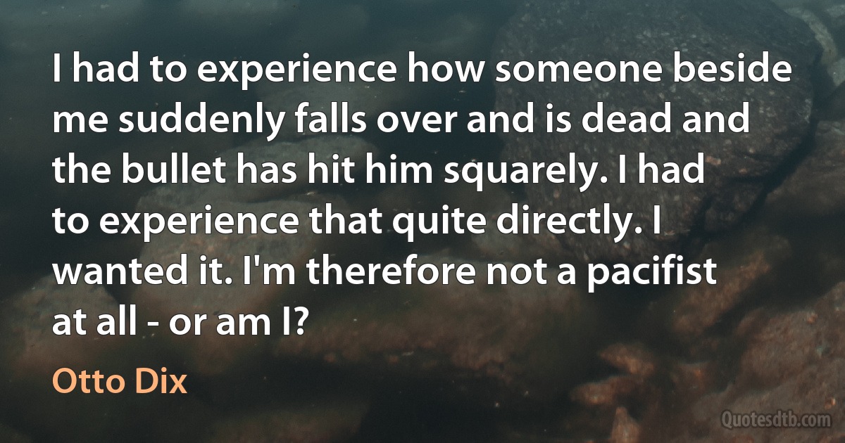 I had to experience how someone beside me suddenly falls over and is dead and the bullet has hit him squarely. I had to experience that quite directly. I wanted it. I'm therefore not a pacifist at all - or am I? (Otto Dix)