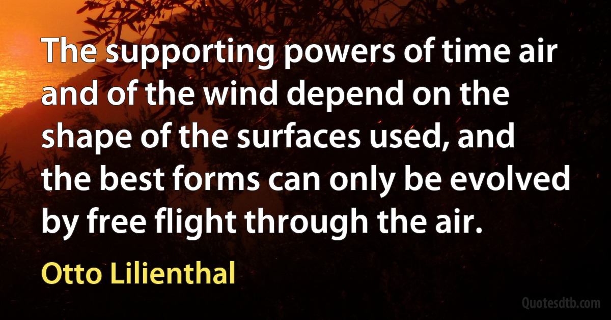 The supporting powers of time air and of the wind depend on the shape of the surfaces used, and the best forms can only be evolved by free flight through the air. (Otto Lilienthal)