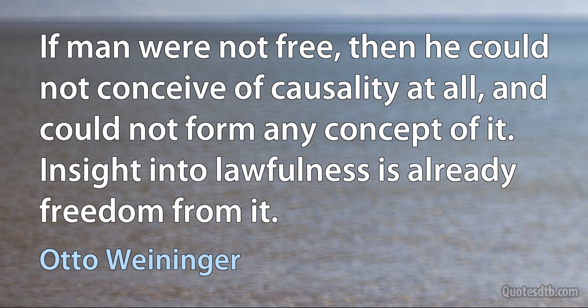 If man were not free, then he could not conceive of causality at all, and could not form any concept of it. Insight into lawfulness is already freedom from it. (Otto Weininger)