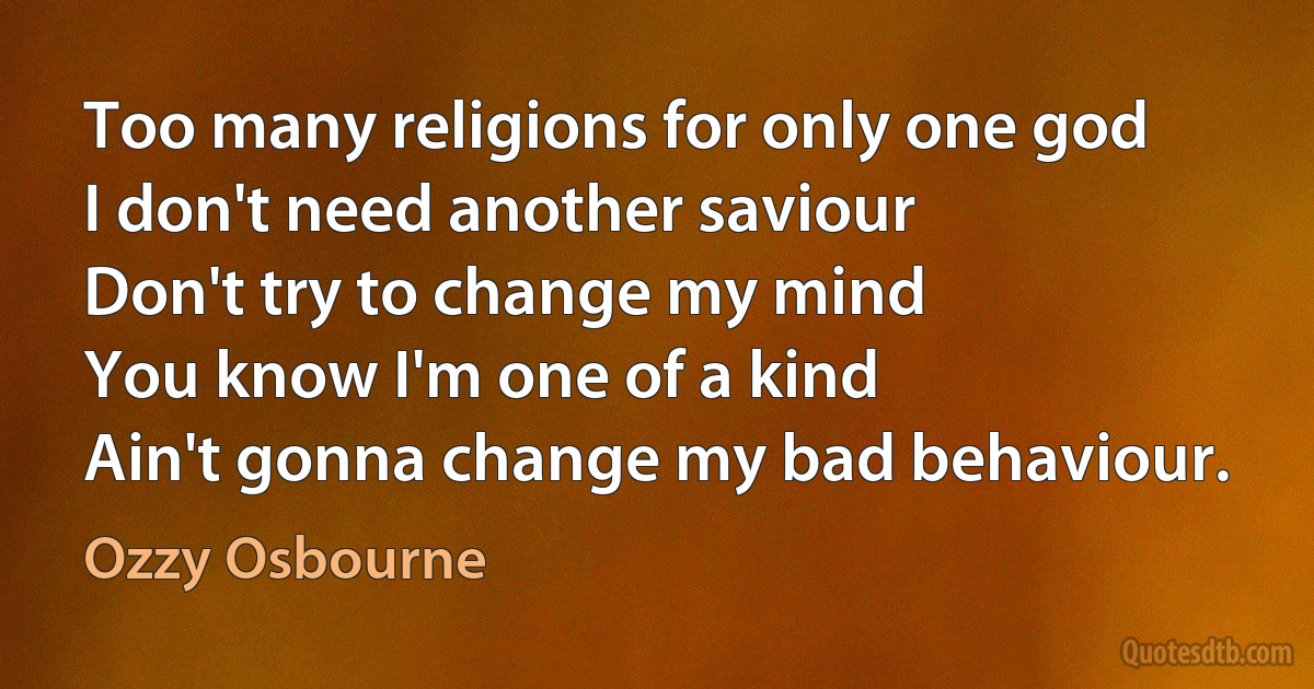 Too many religions for only one god
I don't need another saviour
Don't try to change my mind
You know I'm one of a kind
Ain't gonna change my bad behaviour. (Ozzy Osbourne)