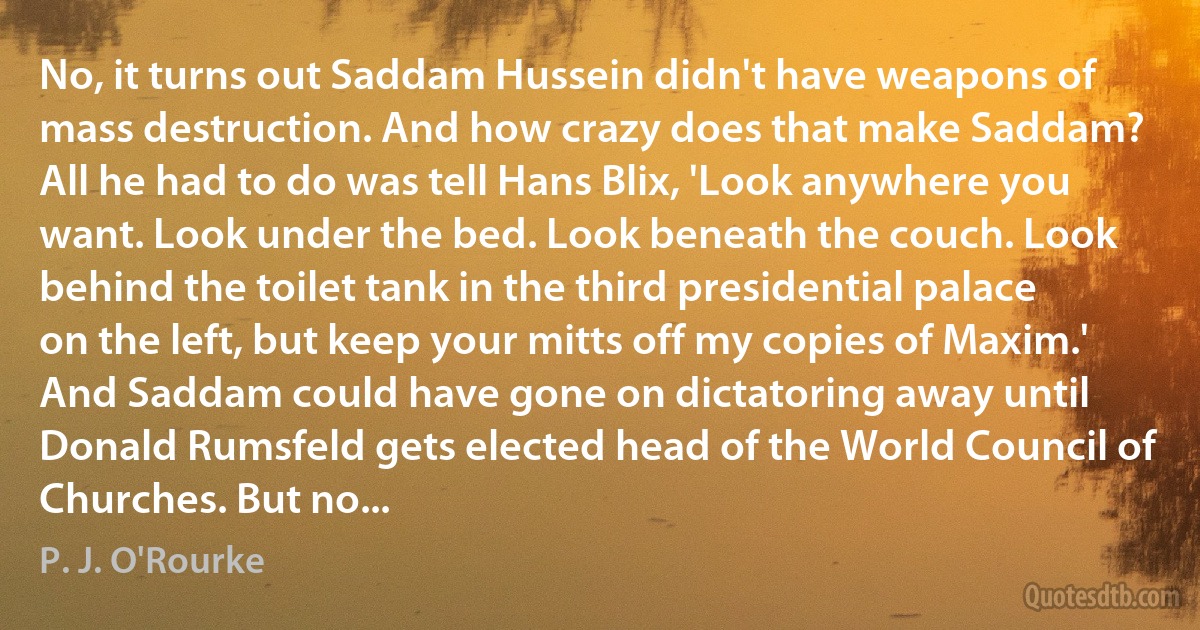 No, it turns out Saddam Hussein didn't have weapons of mass destruction. And how crazy does that make Saddam? All he had to do was tell Hans Blix, 'Look anywhere you want. Look under the bed. Look beneath the couch. Look behind the toilet tank in the third presidential palace on the left, but keep your mitts off my copies of Maxim.' And Saddam could have gone on dictatoring away until Donald Rumsfeld gets elected head of the World Council of Churches. But no... (P. J. O'Rourke)