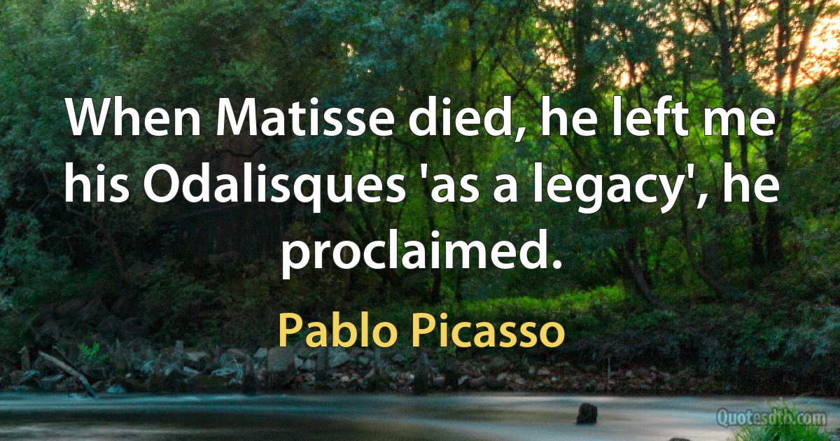 When Matisse died, he left me his Odalisques 'as a legacy', he proclaimed. (Pablo Picasso)