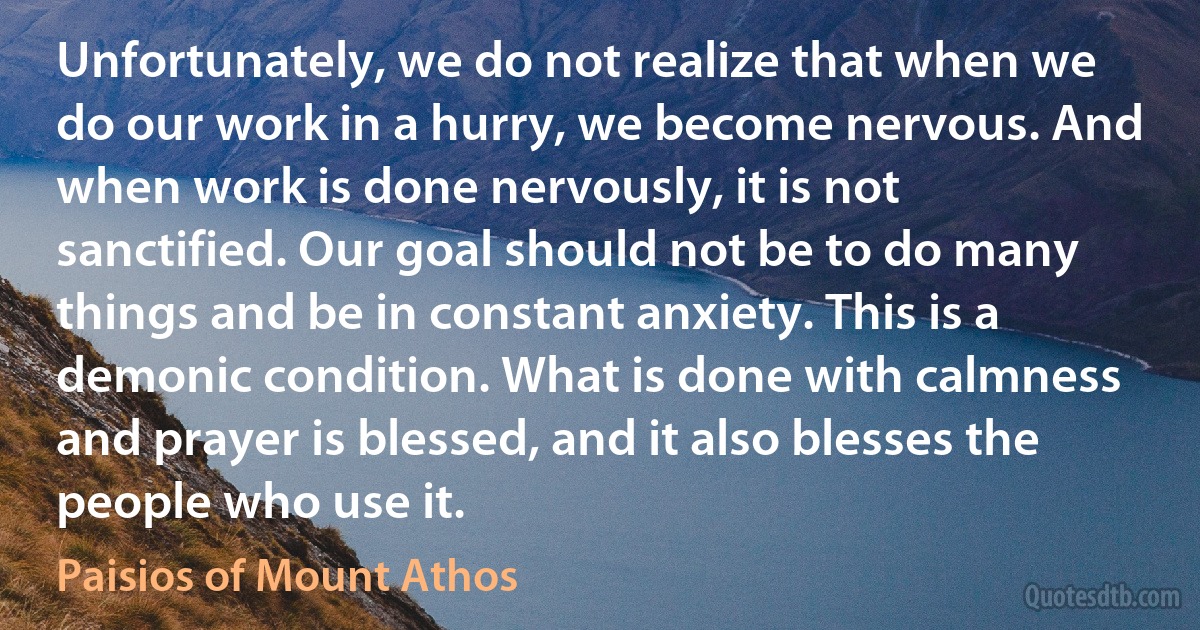 Unfortunately, we do not realize that when we do our work in a hurry, we become nervous. And when work is done nervously, it is not sanctified. Our goal should not be to do many things and be in constant anxiety. This is a demonic condition. What is done with calmness and prayer is blessed, and it also blesses the people who use it. (Paisios of Mount Athos)