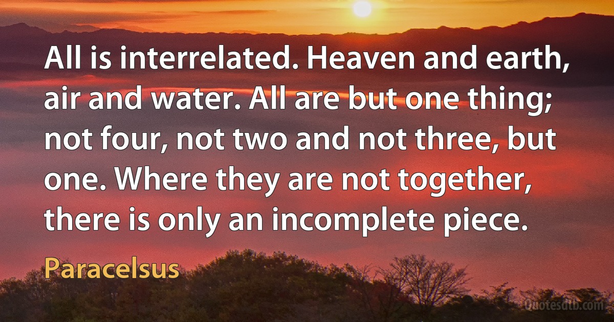 All is interrelated. Heaven and earth, air and water. All are but one thing; not four, not two and not three, but one. Where they are not together, there is only an incomplete piece. (Paracelsus)