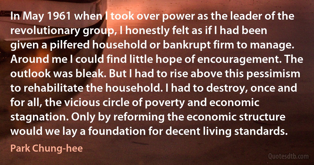 In May 1961 when I took over power as the leader of the revolutionary group, I honestly felt as if I had been given a pilfered household or bankrupt firm to manage. Around me I could find little hope of encouragement. The outlook was bleak. But I had to rise above this pessimism to rehabilitate the household. I had to destroy, once and for all, the vicious circle of poverty and economic stagnation. Only by reforming the economic structure would we lay a foundation for decent living standards. (Park Chung-hee)