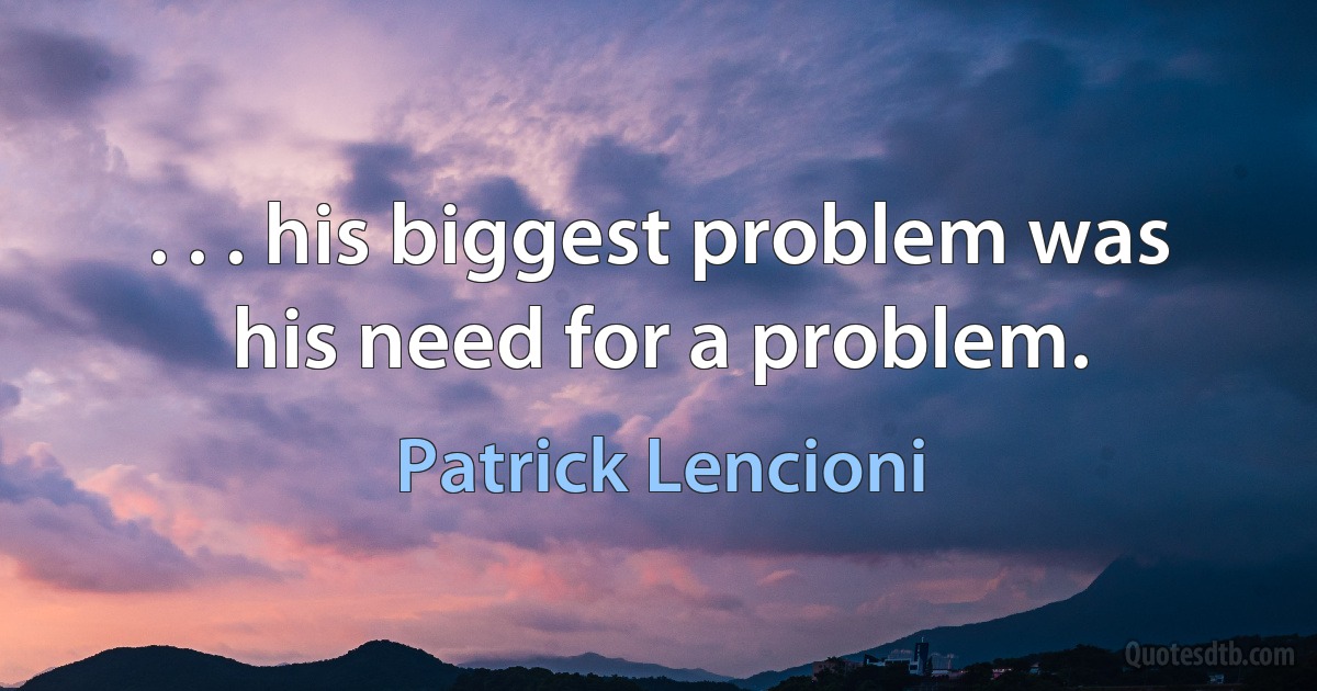 . . . his biggest problem was his need for a problem. (Patrick Lencioni)