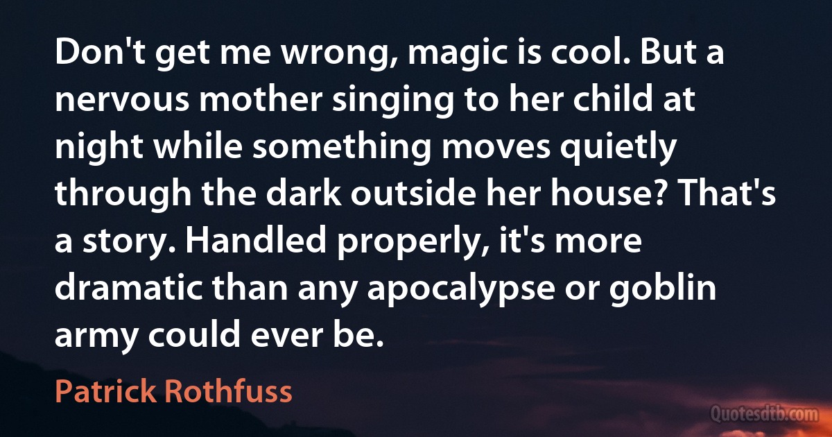 Don't get me wrong, magic is cool. But a nervous mother singing to her child at night while something moves quietly through the dark outside her house? That's a story. Handled properly, it's more dramatic than any apocalypse or goblin army could ever be. (Patrick Rothfuss)