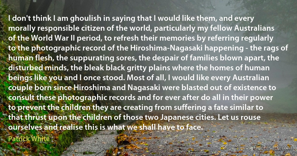 I don't think I am ghoulish in saying that I would like them, and every morally responsible citizen of the world, particularly my fellow Australians of the World War II period, to refresh their memories by referring regularly to the photographic record of the Hiroshima-Nagasaki happening - the rags of human flesh, the suppurating sores, the despair of families blown apart, the disturbed minds, the bleak black gritty plains where the homes of human beings like you and I once stood. Most of all, I would like every Australian couple born since Hiroshima and Nagasaki were blasted out of existence to consult these photographic records and for ever after do all in their power to prevent the children they are creating from suffering a fate similar to that thrust upon the children of those two Japanese cities. Let us rouse ourselves and realise this is what we shall have to face. (Patrick White)