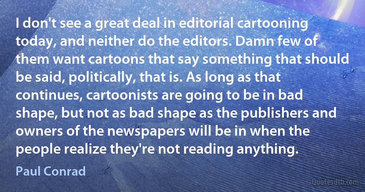 I don't see a great deal in editorial cartooning today, and neither do the editors. Damn few of them want cartoons that say something that should be said, politically, that is. As long as that continues, cartoonists are going to be in bad shape, but not as bad shape as the publishers and owners of the newspapers will be in when the people realize they're not reading anything. (Paul Conrad)