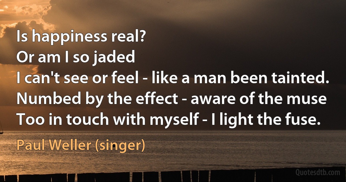 Is happiness real?
Or am I so jaded
I can't see or feel - like a man been tainted.
Numbed by the effect - aware of the muse
Too in touch with myself - I light the fuse. (Paul Weller (singer))