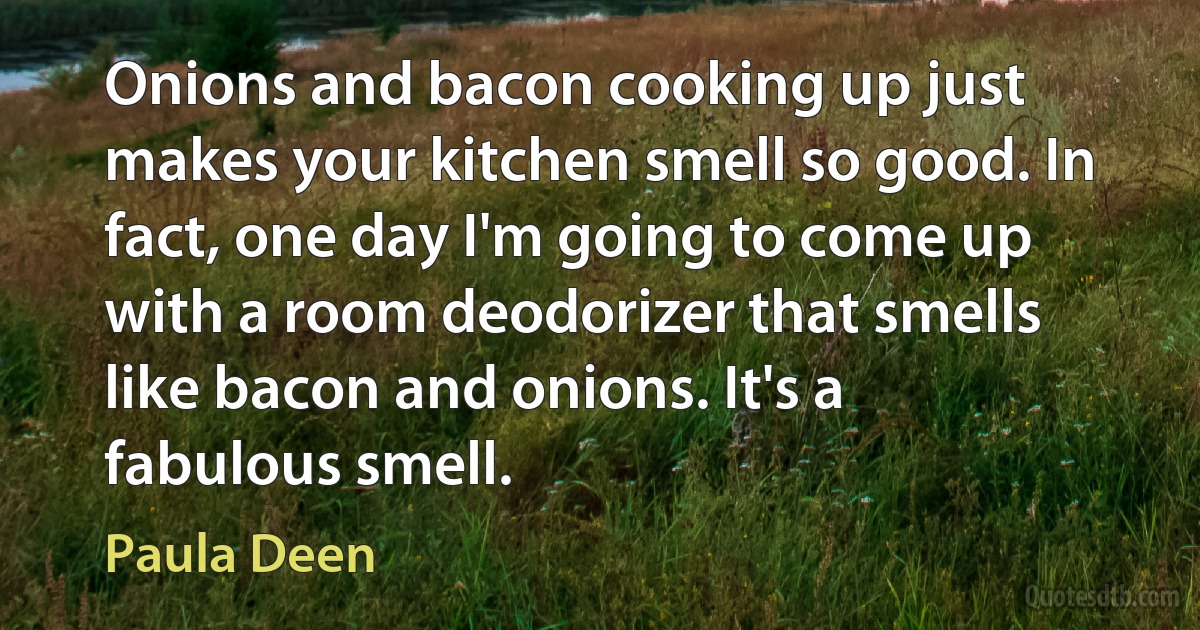 Onions and bacon cooking up just makes your kitchen smell so good. In fact, one day I'm going to come up with a room deodorizer that smells like bacon and onions. It's a fabulous smell. (Paula Deen)