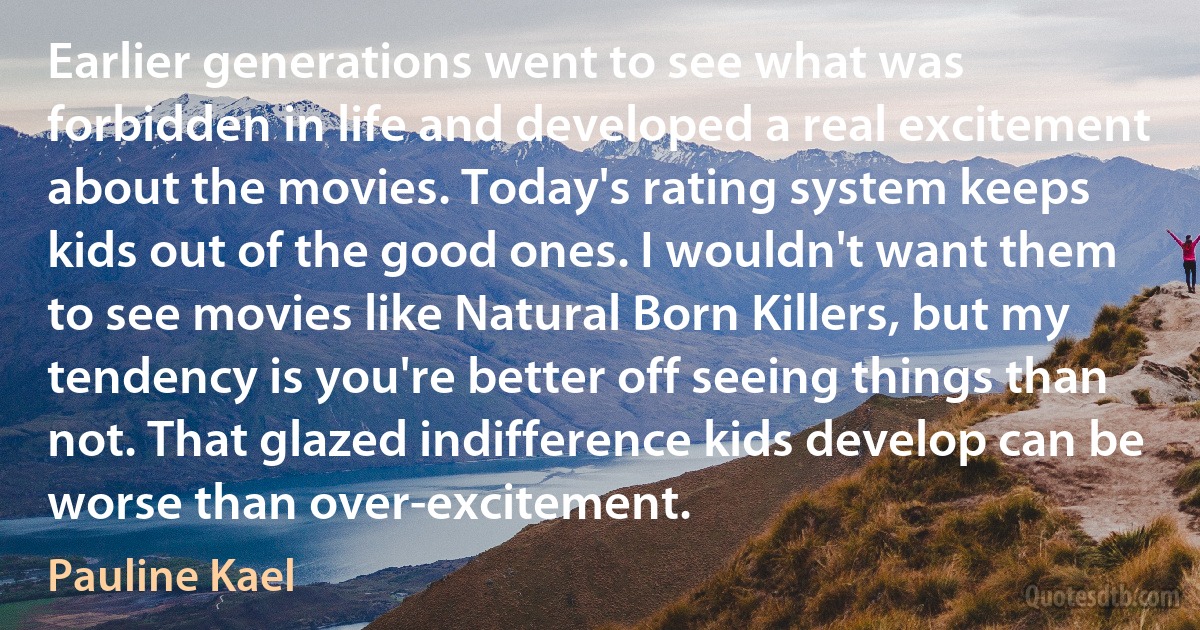 Earlier generations went to see what was forbidden in life and developed a real excitement about the movies. Today's rating system keeps kids out of the good ones. I wouldn't want them to see movies like Natural Born Killers, but my tendency is you're better off seeing things than not. That glazed indifference kids develop can be worse than over-excitement. (Pauline Kael)