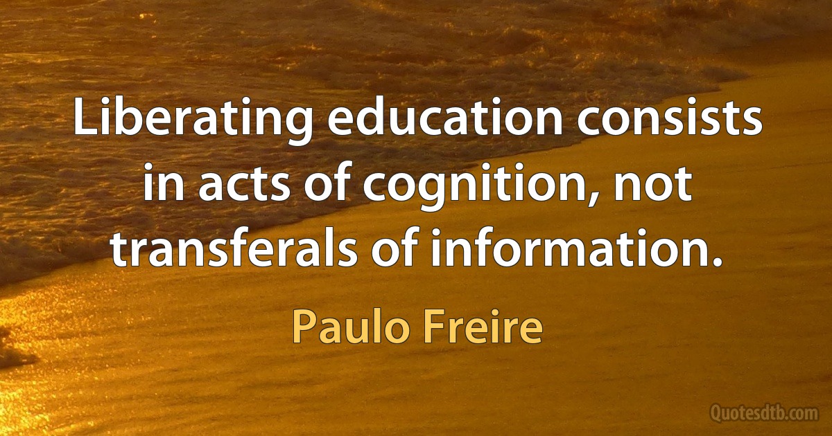 Liberating education consists in acts of cognition, not transferals of information. (Paulo Freire)