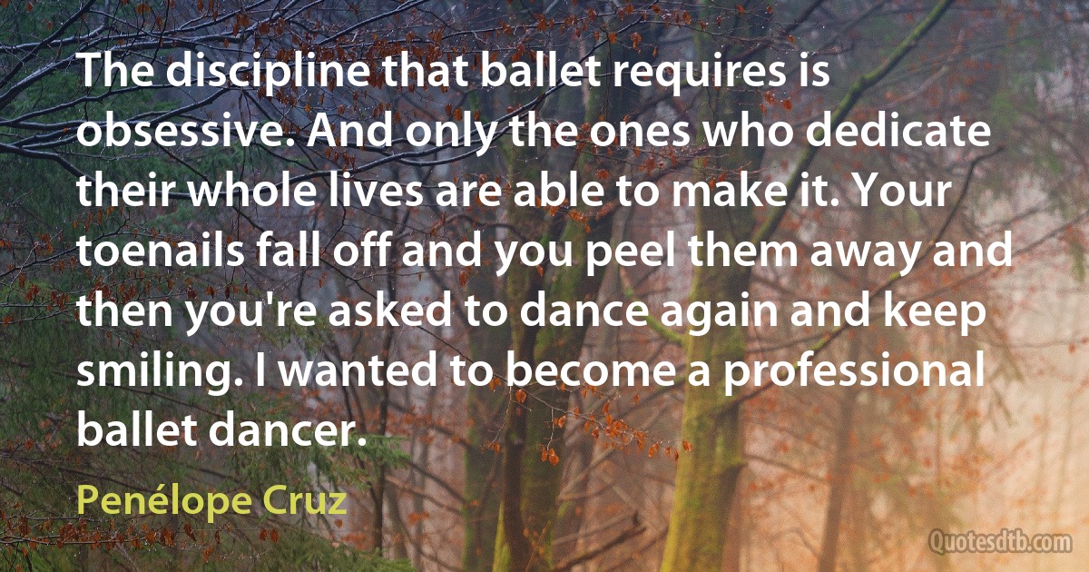 The discipline that ballet requires is obsessive. And only the ones who dedicate their whole lives are able to make it. Your toenails fall off and you peel them away and then you're asked to dance again and keep smiling. I wanted to become a professional ballet dancer. (Penélope Cruz)