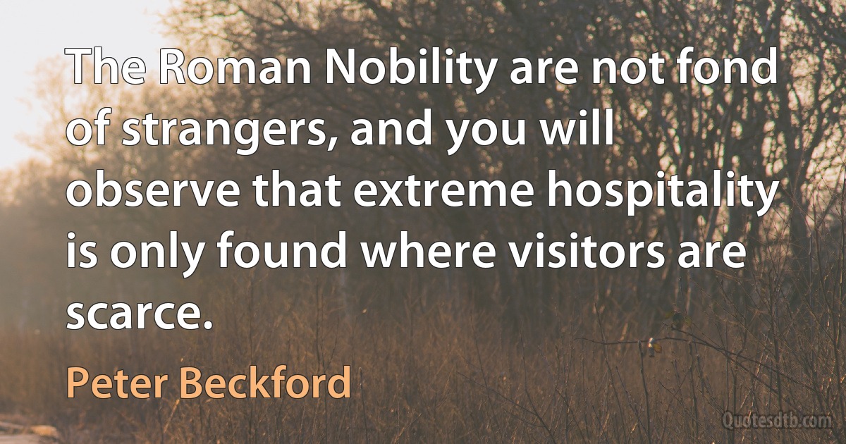 The Roman Nobility are not fond of strangers, and you will observe that extreme hospitality is only found where visitors are scarce. (Peter Beckford)