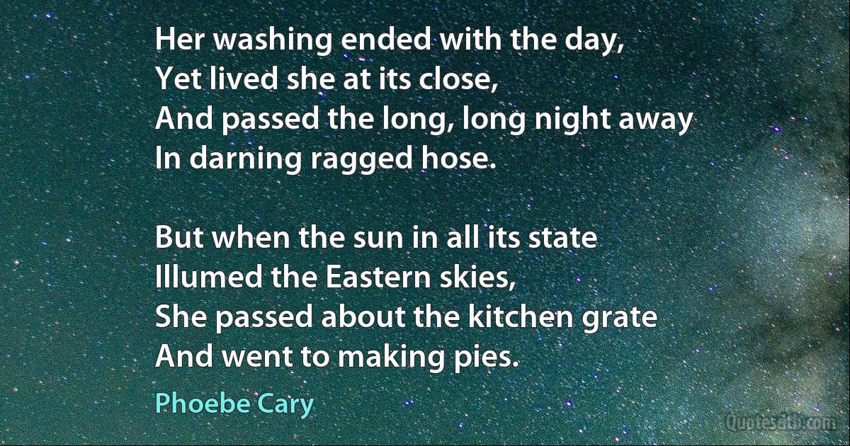 Her washing ended with the day,
Yet lived she at its close,
And passed the long, long night away
In darning ragged hose.

But when the sun in all its state
Illumed the Eastern skies,
She passed about the kitchen grate
And went to making pies. (Phoebe Cary)