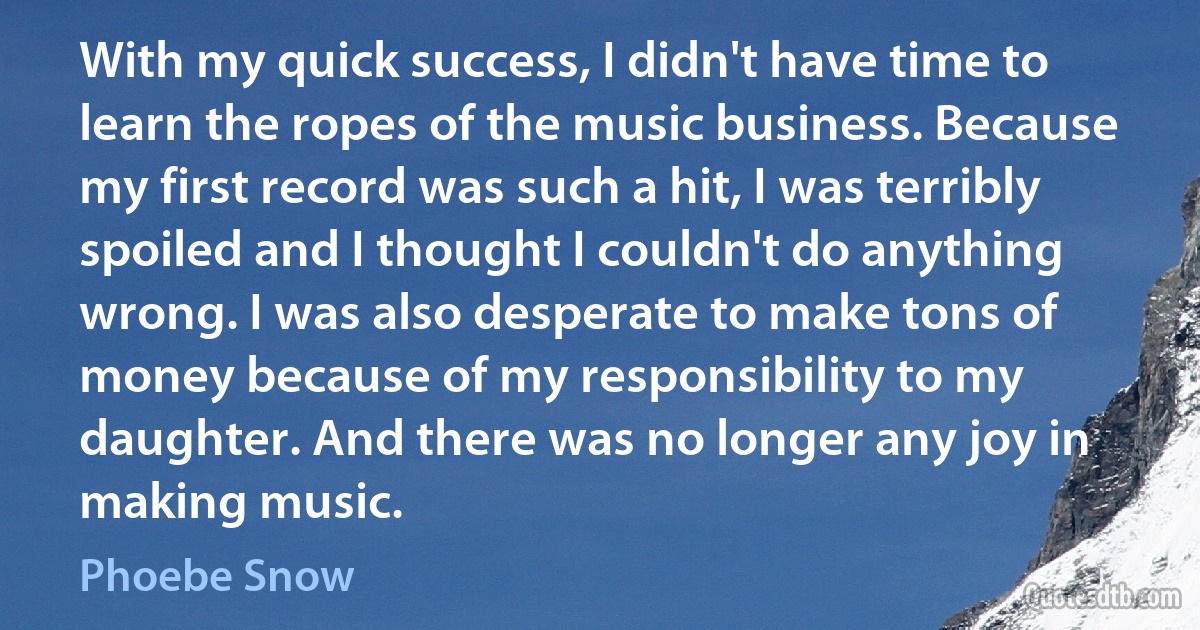 With my quick success, I didn't have time to learn the ropes of the music business. Because my first record was such a hit, I was terribly spoiled and I thought I couldn't do anything wrong. I was also desperate to make tons of money because of my responsibility to my daughter. And there was no longer any joy in making music. (Phoebe Snow)