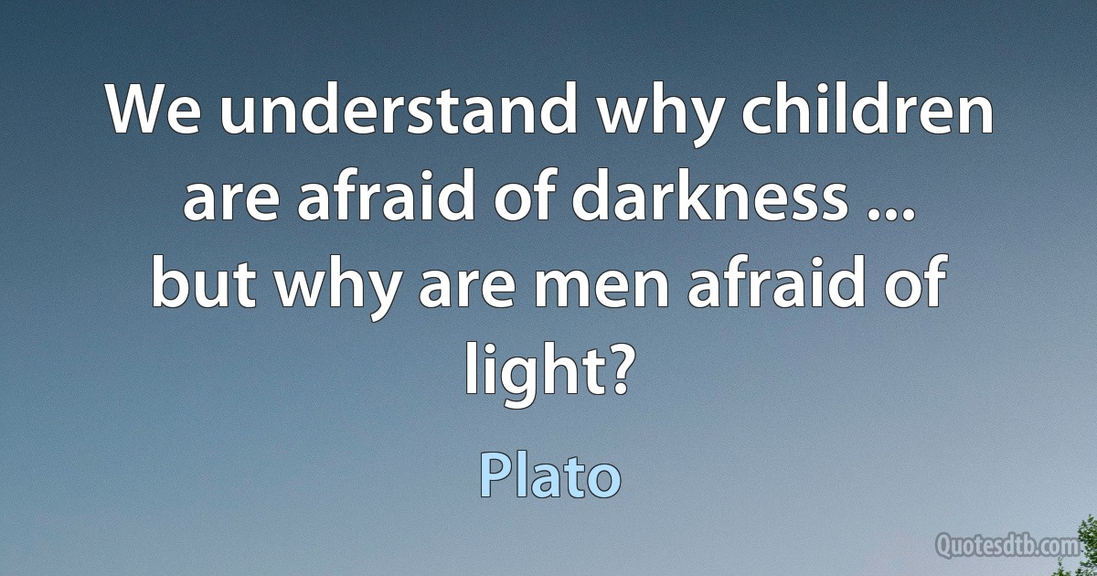 We understand why children are afraid of darkness ... but why are men afraid of light? (Plato)