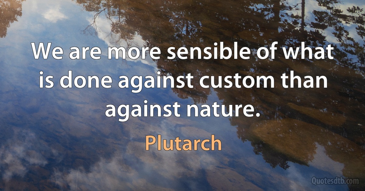 We are more sensible of what is done against custom than against nature. (Plutarch)