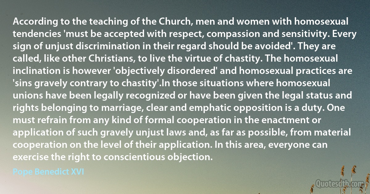 According to the teaching of the Church, men and women with homosexual tendencies 'must be accepted with respect, compassion and sensitivity. Every sign of unjust discrimination in their regard should be avoided'. They are called, like other Christians, to live the virtue of chastity. The homosexual inclination is however 'objectively disordered' and homosexual practices are 'sins gravely contrary to chastity'.In those situations where homosexual unions have been legally recognized or have been given the legal status and rights belonging to marriage, clear and emphatic opposition is a duty. One must refrain from any kind of formal cooperation in the enactment or application of such gravely unjust laws and, as far as possible, from material cooperation on the level of their application. In this area, everyone can exercise the right to conscientious objection. (Pope Benedict XVI)