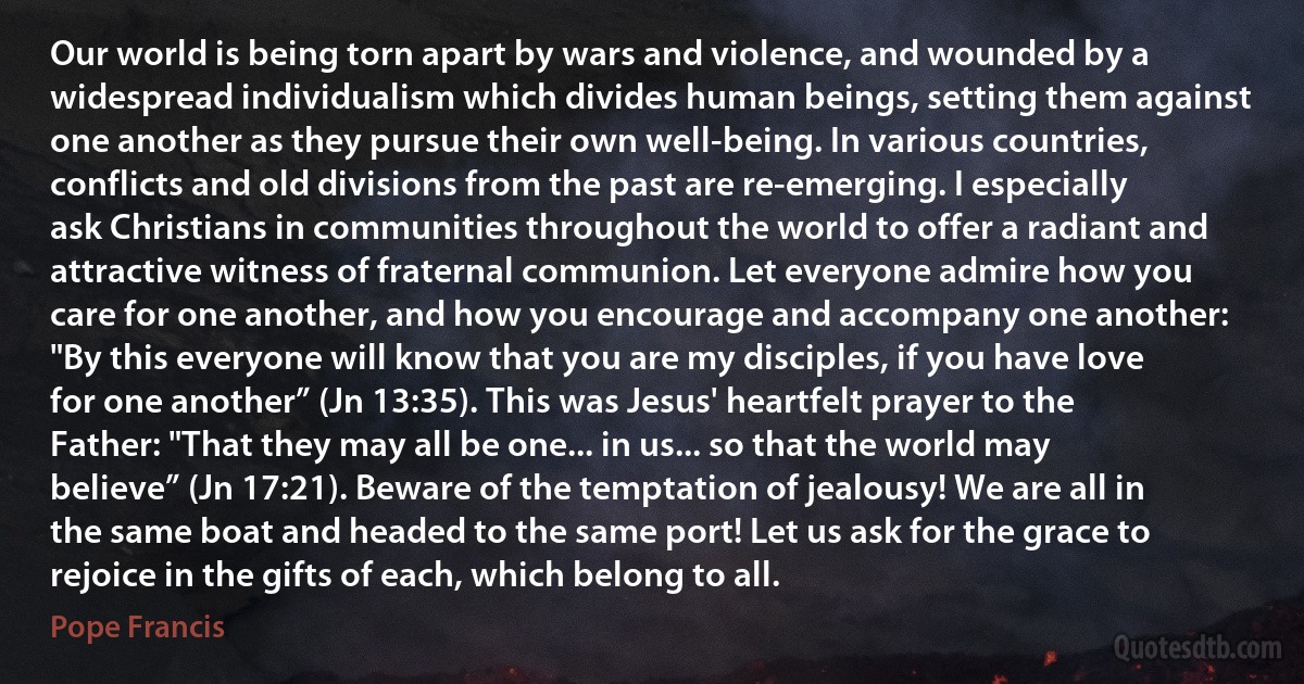 Our world is being torn apart by wars and violence, and wounded by a widespread individualism which divides human beings, setting them against one another as they pursue their own well-being. In various countries, conflicts and old divisions from the past are re-emerging. I especially ask Christians in communities throughout the world to offer a radiant and attractive witness of fraternal communion. Let everyone admire how you care for one another, and how you encourage and accompany one another: "By this everyone will know that you are my disciples, if you have love for one another” (Jn 13:35). This was Jesus' heartfelt prayer to the Father: "That they may all be one... in us... so that the world may believe” (Jn 17:21). Beware of the temptation of jealousy! We are all in the same boat and headed to the same port! Let us ask for the grace to rejoice in the gifts of each, which belong to all. (Pope Francis)