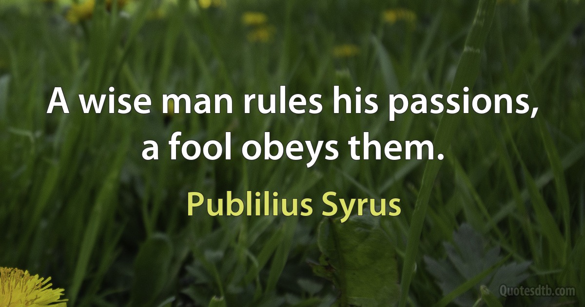 A wise man rules his passions, a fool obeys them. (Publilius Syrus)