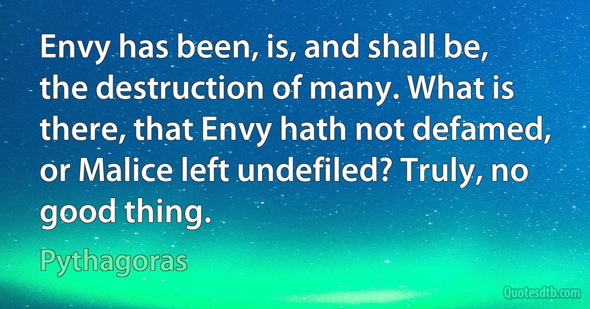 Envy has been, is, and shall be, the destruction of many. What is there, that Envy hath not defamed, or Malice left undefiled? Truly, no good thing. (Pythagoras)