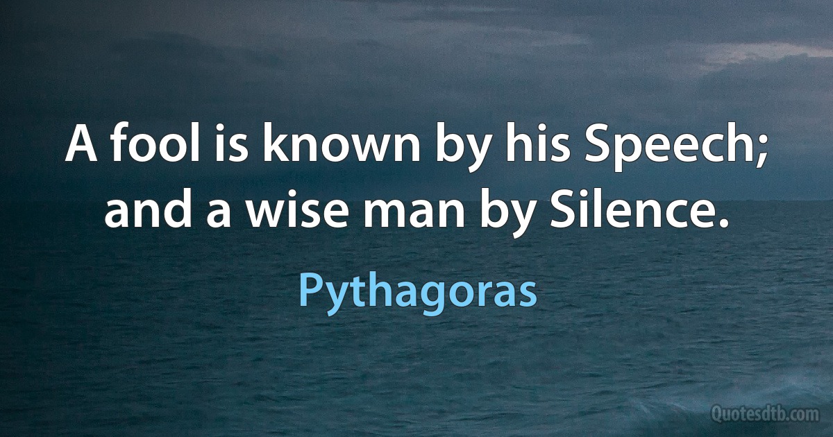 A fool is known by his Speech; and a wise man by Silence. (Pythagoras)