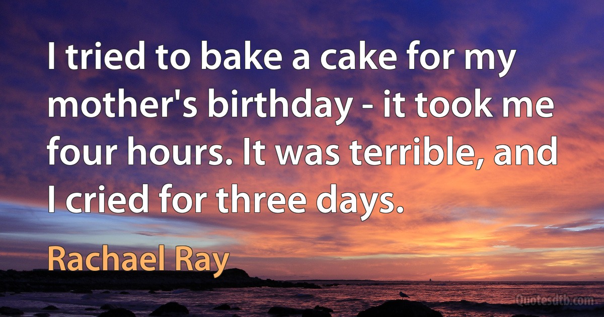 I tried to bake a cake for my mother's birthday - it took me four hours. It was terrible, and I cried for three days. (Rachael Ray)