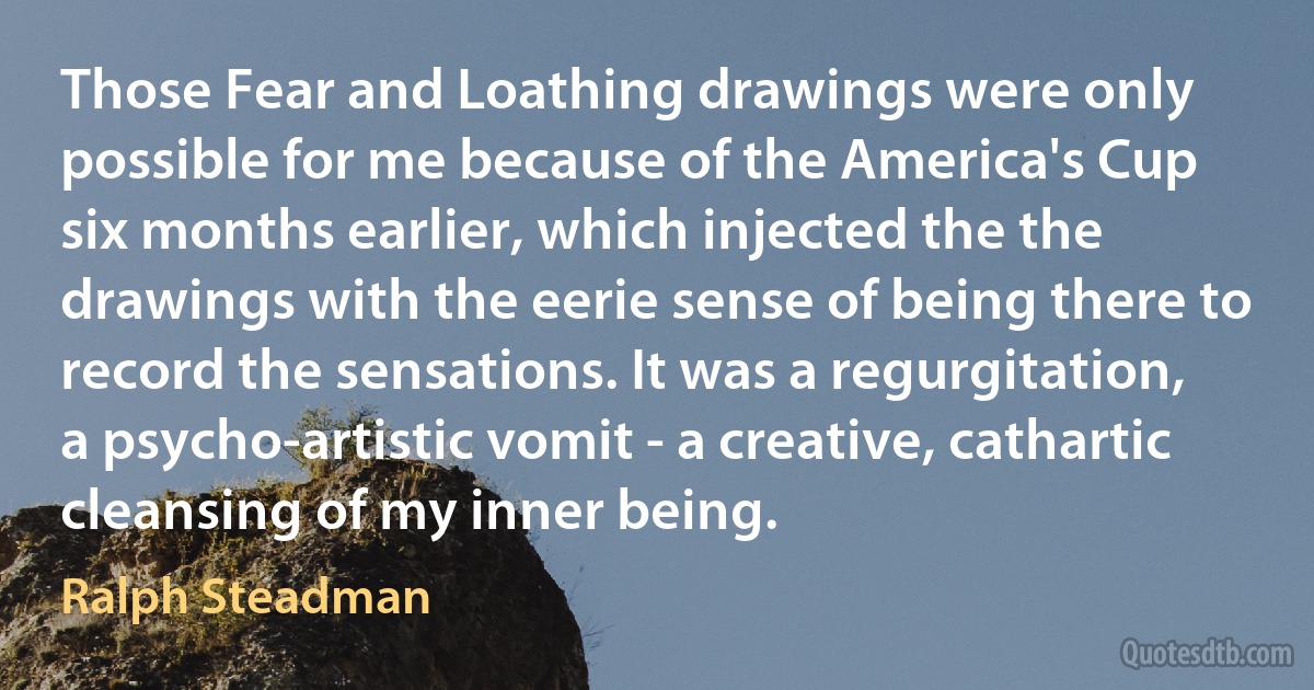 Those Fear and Loathing drawings were only possible for me because of the America's Cup six months earlier, which injected the the drawings with the eerie sense of being there to record the sensations. It was a regurgitation, a psycho-artistic vomit - a creative, cathartic cleansing of my inner being. (Ralph Steadman)