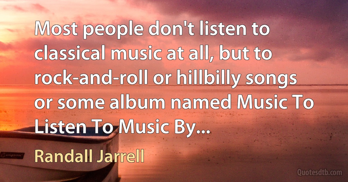 Most people don't listen to classical music at all, but to rock-and-roll or hillbilly songs or some album named Music To Listen To Music By... (Randall Jarrell)