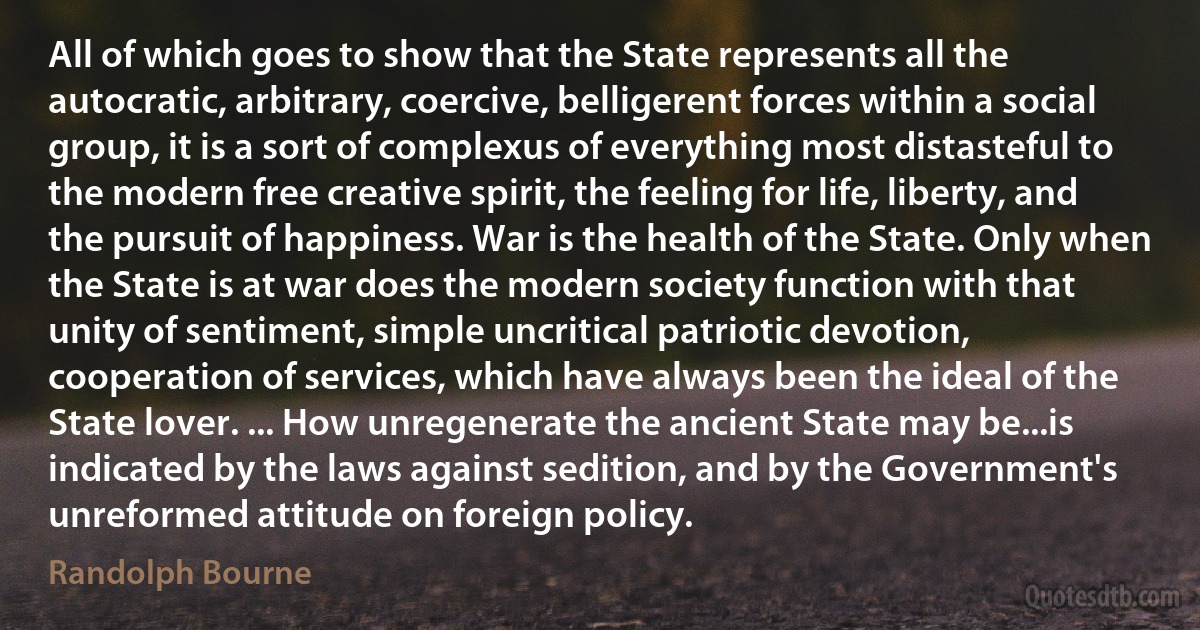 All of which goes to show that the State represents all the autocratic, arbitrary, coercive, belligerent forces within a social group, it is a sort of complexus of everything most distasteful to the modern free creative spirit, the feeling for life, liberty, and the pursuit of happiness. War is the health of the State. Only when the State is at war does the modern society function with that unity of sentiment, simple uncritical patriotic devotion, cooperation of services, which have always been the ideal of the State lover. ... How unregenerate the ancient State may be...is indicated by the laws against sedition, and by the Government's unreformed attitude on foreign policy. (Randolph Bourne)