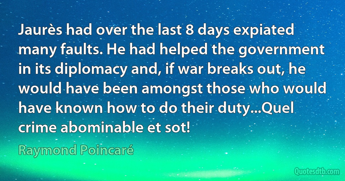 Jaurès had over the last 8 days expiated many faults. He had helped the government in its diplomacy and, if war breaks out, he would have been amongst those who would have known how to do their duty...Quel crime abominable et sot! (Raymond Poincaré)