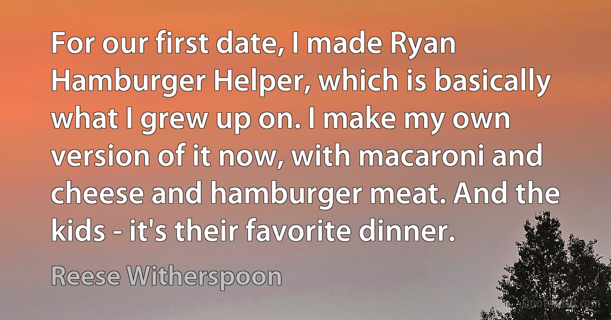 For our first date, I made Ryan Hamburger Helper, which is basically what I grew up on. I make my own version of it now, with macaroni and cheese and hamburger meat. And the kids - it's their favorite dinner. (Reese Witherspoon)