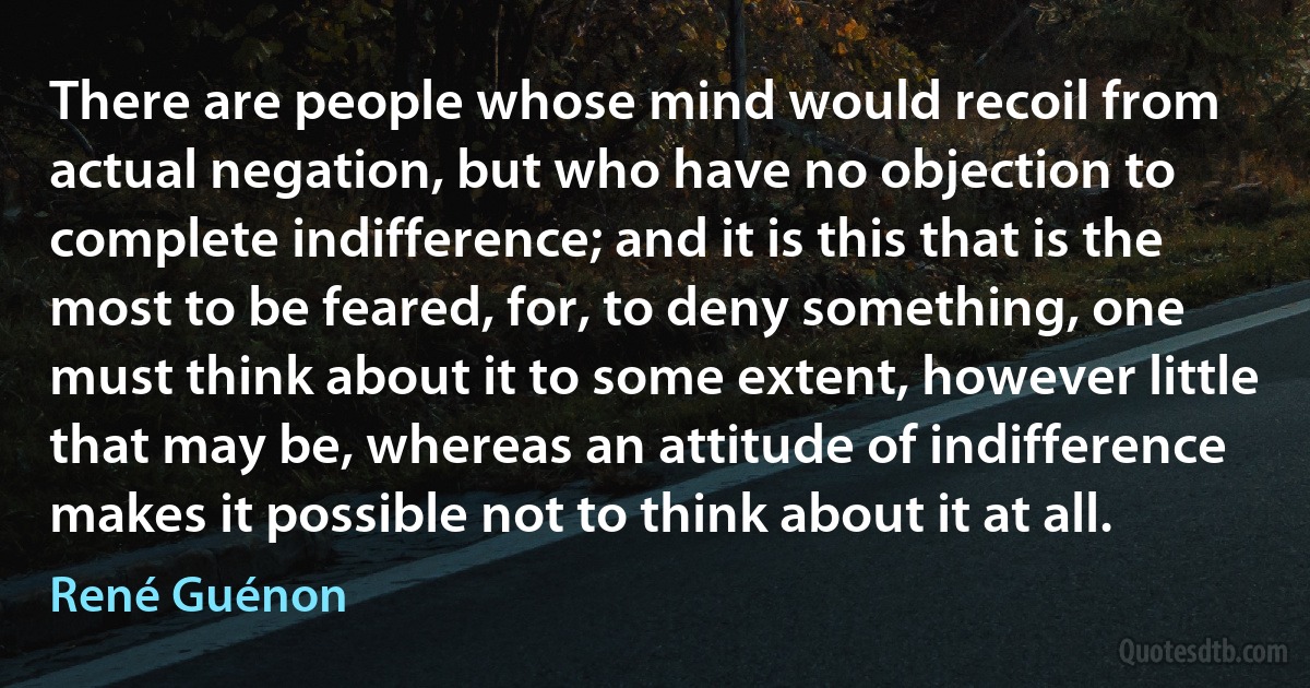 There are people whose mind would recoil from actual negation, but who have no objection to complete indifference; and it is this that is the most to be feared, for, to deny something, one must think about it to some extent, however little that may be, whereas an attitude of indifference makes it possible not to think about it at all. (René Guénon)