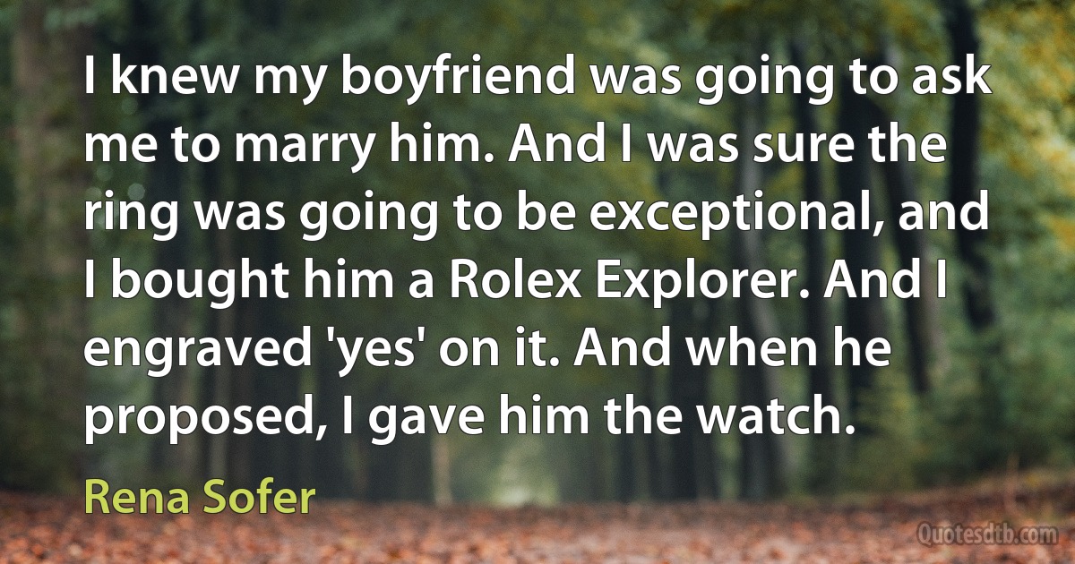 I knew my boyfriend was going to ask me to marry him. And I was sure the ring was going to be exceptional, and I bought him a Rolex Explorer. And I engraved 'yes' on it. And when he proposed, I gave him the watch. (Rena Sofer)