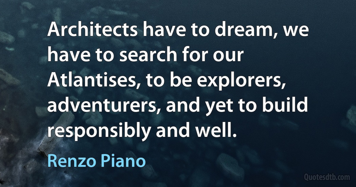 Architects have to dream, we have to search for our Atlantises, to be explorers, adventurers, and yet to build responsibly and well. (Renzo Piano)