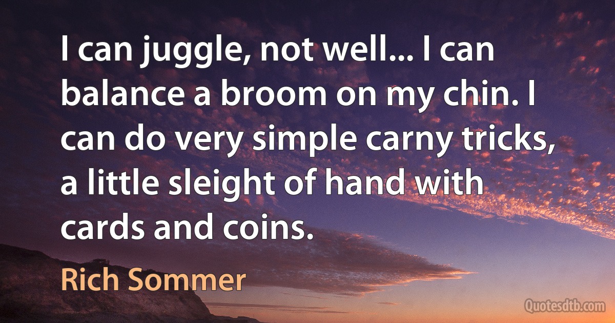 I can juggle, not well... I can balance a broom on my chin. I can do very simple carny tricks, a little sleight of hand with cards and coins. (Rich Sommer)