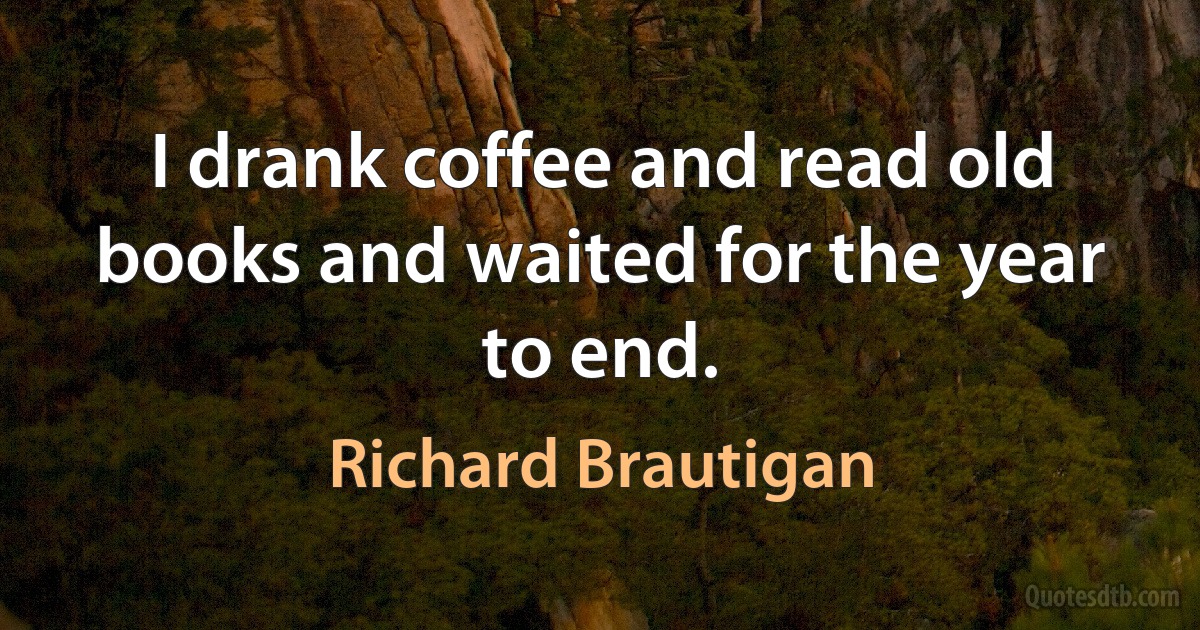 I drank coffee and read old books and waited for the year to end. (Richard Brautigan)