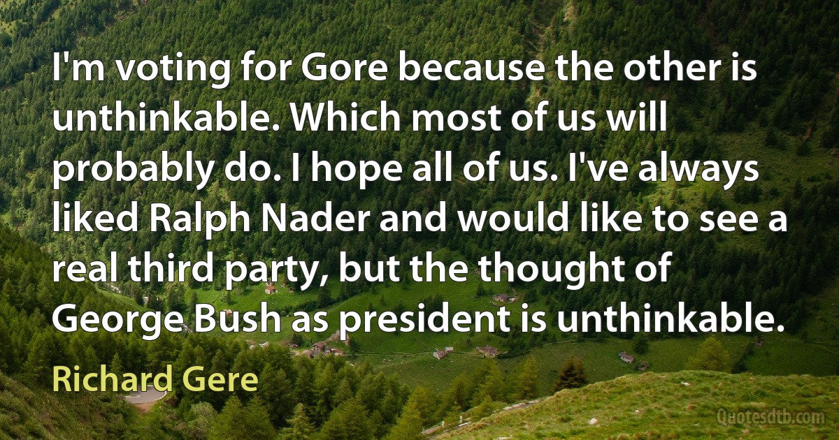 I'm voting for Gore because the other is unthinkable. Which most of us will probably do. I hope all of us. I've always liked Ralph Nader and would like to see a real third party, but the thought of George Bush as president is unthinkable. (Richard Gere)