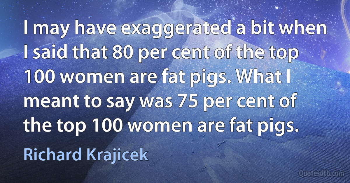 I may have exaggerated a bit when I said that 80 per cent of the top 100 women are fat pigs. What I meant to say was 75 per cent of the top 100 women are fat pigs. (Richard Krajicek)