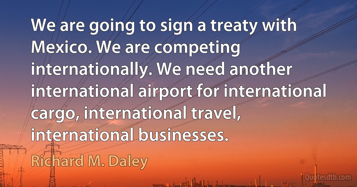 We are going to sign a treaty with Mexico. We are competing internationally. We need another international airport for international cargo, international travel, international businesses. (Richard M. Daley)