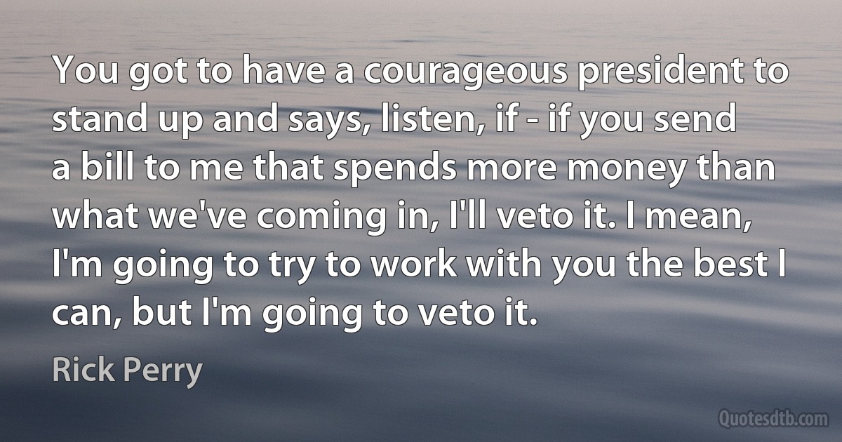 You got to have a courageous president to stand up and says, listen, if - if you send a bill to me that spends more money than what we've coming in, I'll veto it. I mean, I'm going to try to work with you the best I can, but I'm going to veto it. (Rick Perry)