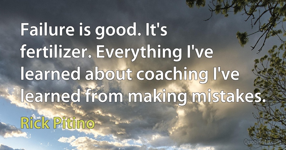 Failure is good. It's fertilizer. Everything I've learned about coaching I've learned from making mistakes. (Rick Pitino)