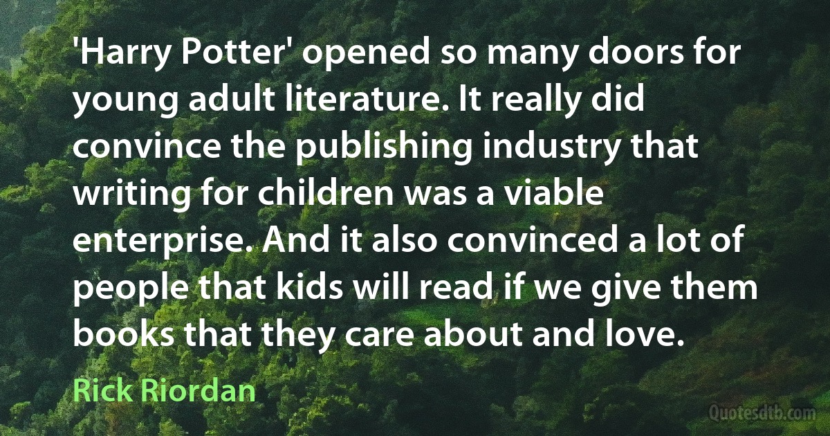 'Harry Potter' opened so many doors for young adult literature. It really did convince the publishing industry that writing for children was a viable enterprise. And it also convinced a lot of people that kids will read if we give them books that they care about and love. (Rick Riordan)