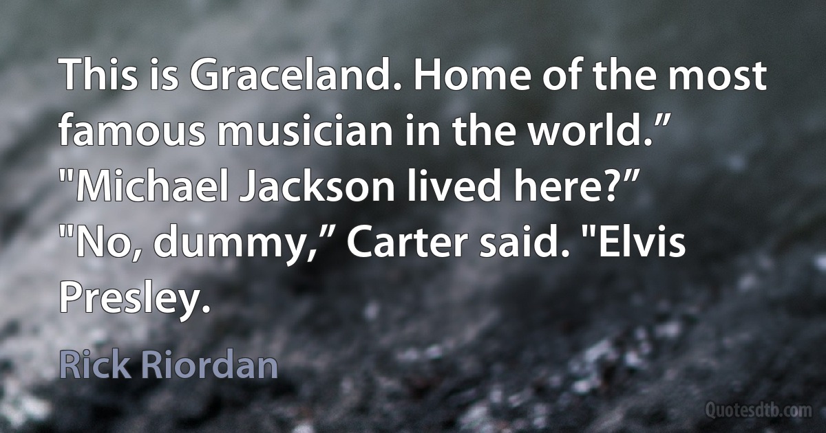 This is Graceland. Home of the most famous musician in the world.”
"Michael Jackson lived here?”
"No, dummy,” Carter said. "Elvis Presley. (Rick Riordan)