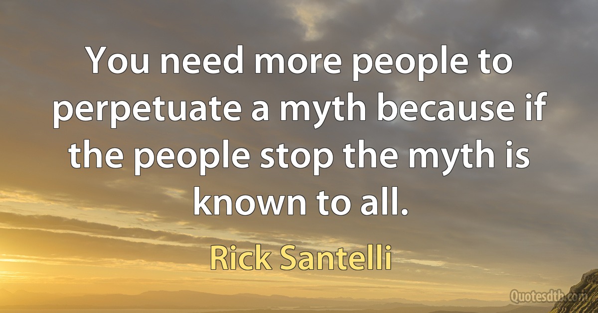 You need more people to perpetuate a myth because if the people stop the myth is known to all. (Rick Santelli)