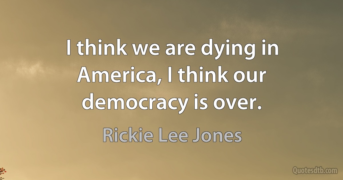 I think we are dying in America, I think our democracy is over. (Rickie Lee Jones)